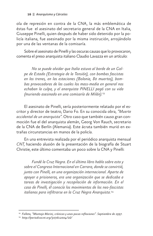 16 1| Anarquismo y Cdrceles  ola de represién en contra de la CNA, la mds emblemética de éstas fue el asesinato del secretario general de la CNA en ltalia, Giuseppe Pinelli, quien despus de haber sido detenido por la po-  licia italiana, fue asesinado por la misma instirucién, arrojéndolo por una de las ventanas de la comisarfa  Sobre el asesinato de Pinelly las oscuras causas que lo provocaron, comenta el preso anarquista italiano Claudio Lavazza en un articulo:  No se puede olvidar que ltalia estuvo al borde de un Gol- pe de Estado (Estrategia de la Tensiér), con bombas fascistas en los trenes, en las estaciones (Bolonia, 80 muertos), bom- bas provocadoras de las cuales Jos mass-media en general nos echaban la culpa, y e anarquista PINELLI pagé con su vida (imuriendo asesinado en una comisaria de Mildr).*  El asesinato de Pinelli serfa posteriormente relatado por el es- critor y director de teatro, Dario Fo. En su conocida obra, “Muerte accidental de un anarquista”. Otro caso que también causo gran con- mocién fue el del anarquista alemén, Georg Von Rauch, secretario de la CNA de Berlin (Alemania). Este dcrata también muri6 en ex- trafias circunstancias en manos de la policia  En una entrevista realizada por el periédico anarquista mensual CNT, haciendo alusién de la presentacién de la biografia de Stuart Christie, este dltimo comentaba un poco sobre la CNA y Pinell  Fundé la Cruz Negra. En el iltimo libro hablo sobre esto y sobre el Congreso Internacional en Carrara, donde se convirtié, Jjunto con Pinell, en una organizacién internacional. Aparte de apoyar a prisioneros, era una organizacién que se dedicaba a tareas de investigacién y recopilacién de informacién. En el caso de Pinell, & conocia los movimientos de los neo-fascistas italianos para infiltrarse en la Cruz Negra Anarquista.*+  = Follet, “Montaje Mori, crénicas y unos poces eflexiones”. Septiembre de 1997. “ hitpperiodcocnt.ong/307dc3008/16/ 